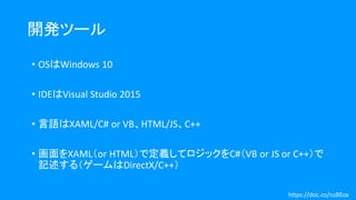 開発ツール
• OSはWindows 10
• IDEはVisual Studio 2015
• 言語はXAML/C# or VB、HTML/JS、C++
• 画面をXAML（or HTML）で定義してロジックをC#（VB or JS or C++）で
記述する（ゲームはDirectX/C++）
https://doc.co/nzBEox
 