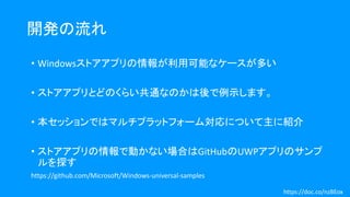 開発の流れ
• Windowsストアアプリの情報が利用可能なケースが多い
• ストアアプリとどのくらい共通なのかは後で例示します。
• 本セッションではマルチプラットフォーム対応について主に紹介
• ストアアプリの情報で動かない場合はGitHubのUWPアプリのサンプ
ルを探す
https://github.com/Microsoft/Windows-universal-samples
https://doc.co/nzBEox
 