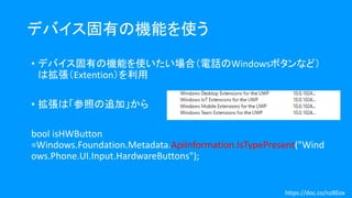デバイス固有の機能を使う
• デバイス固有の機能を使いたい場合（電話のWindowsボタンなど）
は拡張（Extention）を利用
• 拡張は「参照の追加」から
bool isHWButton
=Windows.Foundation.Metadata.ApiInformation.IsTypePresent("Wind
ows.Phone.UI.Input.HardwareButtons");
https://doc.co/nzBEox
 