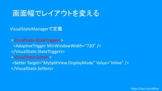 画面幅でレイアウトを変える
VisualStateManagerで定義
<VisualState.StateTriggers>
<AdaptiveTrigger MinWindowWidth="720" />
</VisualState.StateTriggers>
<VisualState.Setters>
<Setter Target="MySplitView.DisplayMode" Value="Inline" />
</VisualState.Setters>
https://doc.co/nzBEox
 