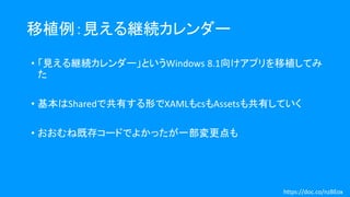 移植例：見える継続カレンダー
• 「見える継続カレンダー」というWindows 8.1向けアプリを移植してみ
た
• 基本はSharedで共有する形でXAMLもcsもAssetsも共有していく
• おおむね既存コードでよかったが一部変更点も
https://doc.co/nzBEox
 