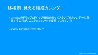 移植例：見える継続カレンダー
• ListViewのドラッグ&ドロップ機能を使ってスタンプをカレンダーに配
置するのだが、ここが8.1→UWPで変更になっていた
ListView CanDragItems="True“
https://doc.co/nzBEox
 