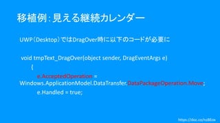 移植例：見える継続カレンダー
UWP（Desktop）ではDragOver時に以下のコードが必要に
void tmpText_DragOver(object sender, DragEventArgs e)
{
e.AcceptedOperation =
Windows.ApplicationModel.DataTransfer.DataPackageOperation.Move;
e.Handled = true;
https://doc.co/nzBEox
 