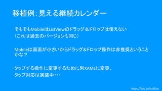 移植例：見える継続カレンダー
そもそもMobileはListViewのドラッグ＆ドロップは使えない
（これは過去のバージョンも同じ）
Mobileは画面が小さいからドラッグ&ドロップ操作は非推奨ということ
かな？
タップする操作に変更するために別XAMLに変更。
タップ対応は実装中・・・
https://doc.co/nzBEox
 