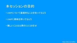 本セッションの目的
• UWPについて基礎的なことを知ってもらう
• UWPに興味を持ってもらう
• 難しいことは以降の人にお任せ
https://doc.co/nzBEox
 