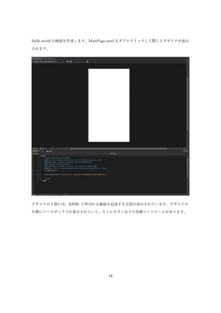 18
Hello world の画面を作成します。MainPage.xaml をダブルクリックして開くとデザイナが表示
されます。
デザイナの下部には、XAML と呼ばれる画面を記述する言語が表示されています。デザイナの
左側にツールボックスが...