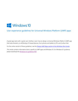 User experience guidelines for Universal Windows Platform (UWP) apps
A great app starts with a great user interface. Learn how to design a Universal Windows Platform (UWP) app
that looks fantastic on all Windows 10-based devices, from phones and tablets to PCs and Surface Hub.
For the online version of these guidelines, see the Design UWP Apps section of the Windows Dev Center.
This article contains information that is specific to UWP apps and Windows 10. For Windows 8.1 guidance,
please download the Windows 8.1 guidelines PDF.
 