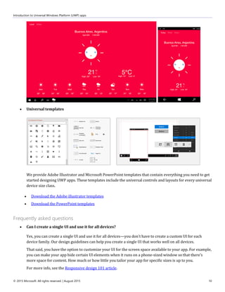 Introduction to Universal Windows Platform (UWP) apps
© 2015 Microsoft. All rights reserved. | August 2015 10
 Universal templates
We provide Adobe Illustrator and Microsoft PowerPoint templates that contain everything you need to get
started designing UWP apps. These templates include the universal controls and layouts for every universal
device size class.
 Download the Adobe illustrator templates
 Download the PowerPoint templates
Frequently asked questions
 Can I create a single UI and use it for all devices?
Yes, you can create a single UI and use it for all devices—you don't have to create a custom UI for each
device family. Our design guidelines can help you create a single UI that works well on all devices.
That said, you have the option to customize your UI for the screen space available to your app. For example,
you can make your app hide certain UI elements when it runs on a phone-sized window so that there's
more space for content. How much or how little you tailor your app for specific sizes is up to you.
For more info, see the Responsive design 101 article.
 