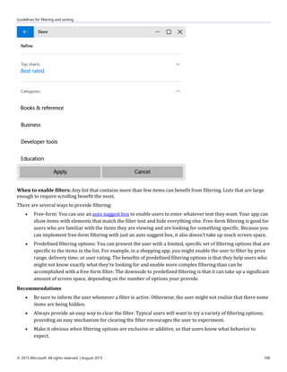 Guidelines for filtering and sorting
© 2015 Microsoft. All rights reserved. | August 2015 100
When to enable filters: Any list that contains more than few items can benefit from filtering. Lists that are large
enough to require scrolling benefit the most.
There are several ways to provide filtering:
 Free-form: You can use an auto suggest box to enable users to enter whatever text they want. Your app can
show items with elements that match the filter text and hide everything else. Free-form filtering is good for
users who are familiar with the items they are viewing and are looking for something specific. Because you
can implement free-form filtering with just an auto suggest box, it also doesn't take up much screen space.
 Predefined filtering options: You can present the user with a limited, specific set of filtering options that are
specific to the items in the list. For example, in a shopping app, you might enable the user to filter by price
range, delivery time, or user rating. The benefits of predefined filtering options is that they help users who
might not know exactly what they're looking for and enable more complex filtering than can be
accomplished with a free-form filter. The downside to predefined filtering is that it can take up a significant
amount of screen space, depending on the number of options your provide.
Recommendations
 Be sure to inform the user whenever a filter is active. Otherwise, the user might not realize that there some
items are being hidden.
 Always provide an easy way to clear the filter. Typical users will want to try a variety of filtering options;
providing an easy mechanism for clearing the filter encourages the user to experiment.
 Make it obvious when filtering options are exclusive or additive, so that users know what behavior to
expect.
 
