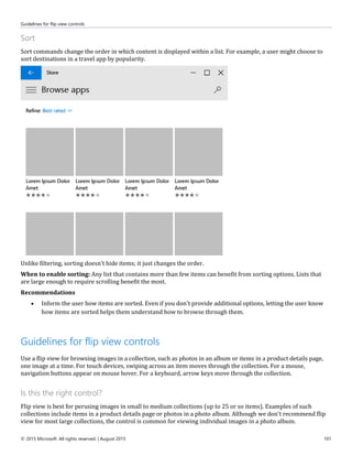 Guidelines for flip view controls
© 2015 Microsoft. All rights reserved. | August 2015 101
Sort
Sort commands change the order in which content is displayed within a list. For example, a user might choose to
sort destinations in a travel app by popularity.
Unlike filtering, sorting doesn't hide items; it just changes the order.
When to enable sorting: Any list that contains more than few items can benefit from sorting options. Lists that
are large enough to require scrolling benefit the most.
Recommendations
 Inform the user how items are sorted. Even if you don't provide additional options, letting the user know
how items are sorted helps them understand how to browse through them.
Guidelines for flip view controls
Use a flip view for browsing images in a collection, such as photos in an album or items in a product details page,
one image at a time. For touch devices, swiping across an item moves through the collection. For a mouse,
navigation buttons appear on mouse hover. For a keyboard, arrow keys move through the collection.
Is this the right control?
Flip view is best for perusing images in small to medium collections (up to 25 or so items). Examples of such
collections include items in a product details page or photos in a photo album. Although we don't recommend flip
view for most large collections, the control is common for viewing individual images in a photo album.
 