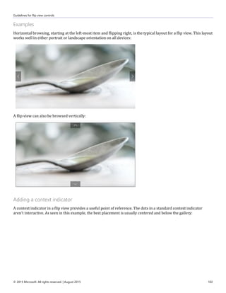 Guidelines for flip view controls
© 2015 Microsoft. All rights reserved. | August 2015 102
Examples
Horizontal browsing, starting at the left-most item and flipping right, is the typical layout for a flip view. This layout
works well in either portrait or landscape orientation on all devices:
A flip view can also be browsed vertically:
Adding a context indicator
A context indicator in a flip view provides a useful point of reference. The dots in a standard context indicator
aren't interactive. As seen in this example, the best placement is usually centered and below the gallery:
 