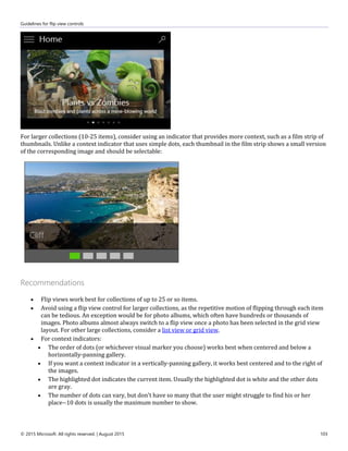 Guidelines for flip view controls
© 2015 Microsoft. All rights reserved. | August 2015 103
For larger collections (10-25 items), consider using an indicator that provides more context, such as a film strip of
thumbnails. Unlike a context indicator that uses simple dots, each thumbnail in the film strip shows a small version
of the corresponding image and should be selectable:
Recommendations
 Flip views work best for collections of up to 25 or so items.
 Avoid using a flip view control for larger collections, as the repetitive motion of flipping through each item
can be tedious. An exception would be for photo albums, which often have hundreds or thousands of
images. Photo albums almost always switch to a flip view once a photo has been selected in the grid view
layout. For other large collections, consider a list view or grid view.
 For context indicators:
 The order of dots (or whichever visual marker you choose) works best when centered and below a
horizontally-panning gallery.
 If you want a context indicator in a vertically-panning gallery, it works best centered and to the right of
the images.
 The highlighted dot indicates the current item. Usually the highlighted dot is white and the other dots
are gray.
 The number of dots can vary, but don't have so many that the user might struggle to find his or her
place--10 dots is usually the maximum number to show.
 