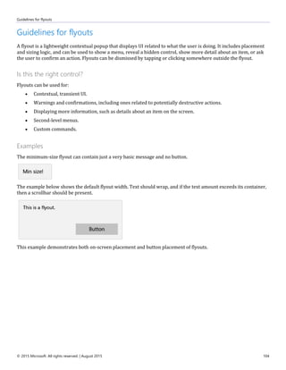 Guidelines for flyouts
© 2015 Microsoft. All rights reserved. | August 2015 104
Guidelines for flyouts
A flyout is a lightweight contextual popup that displays UI related to what the user is doing. It includes placement
and sizing logic, and can be used to show a menu, reveal a hidden control, show more detail about an item, or ask
the user to confirm an action. Flyouts can be dismissed by tapping or clicking somewhere outside the flyout.
Is this the right control?
Flyouts can be used for:
 Contextual, transient UI.
 Warnings and confirmations, including ones related to potentially destructive actions.
 Displaying more information, such as details about an item on the screen.
 Second-level menus.
 Custom commands.
Examples
The minimum-size flyout can contain just a very basic message and no button.
The example below shows the default flyout width. Text should wrap, and if the text amount exceeds its container,
then a scrollbar should be present.
This example demonstrates both on-screen placement and button placement of flyouts.
 