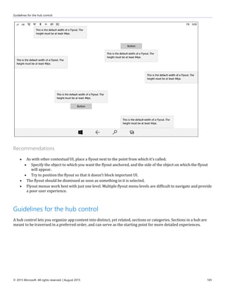 Guidelines for the hub control
© 2015 Microsoft. All rights reserved. | August 2015 105
Recommendations
 As with other contextual UI, place a flyout next to the point from which it's called.
 Specify the object to which you want the flyout anchored, and the side of the object on which the flyout
will appear.
 Try to position the flyout so that it doesn’t block important UI.
 The flyout should be dismissed as soon as something in it is selected.
 Flyout menus work best with just one level. Multiple flyout menu levels are difficult to navigate and provide
a poor user experience.
Guidelines for the hub control
A hub control lets you organize app content into distinct, yet related, sections or categories. Sections in a hub are
meant to be traversed in a preferred order, and can serve as the starting point for more detailed experiences.
 