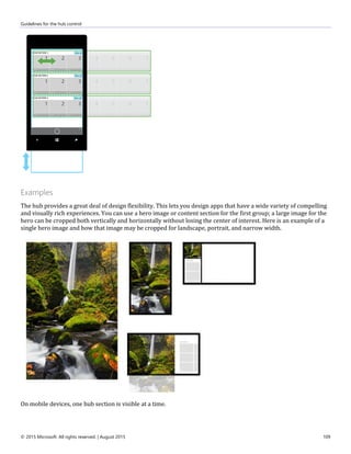 Guidelines for the hub control
© 2015 Microsoft. All rights reserved. | August 2015 109
Examples
The hub provides a great deal of design flexibility. This lets you design apps that have a wide variety of compelling
and visually rich experiences. You can use a hero image or content section for the first group; a large image for the
hero can be cropped both vertically and horizontally without losing the center of interest. Here is an example of a
single hero image and how that image may be cropped for landscape, portrait, and narrow width.
On mobile devices, one hub section is visible at a time.
 
