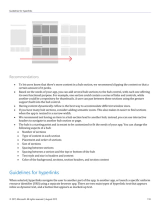 Guidelines for hyperlinks
© 2015 Microsoft. All rights reserved. | August 2015 110
Recommendations
 To let users know that there's more content in a hub section, we recommend clipping the content so that a
certain amount of it peeks.
 Based on the needs of your app, you can add several hub sections to the hub control, with each one offering
its own functional purpose. For example, one section could contain a series of links and controls, while
another could be a repository for thumbnails. A user can pan between these sections using the gesture
support built into the hub control.
 Having content dynamically reflow is the best way to accommodate different window sizes.
 If you have many hub sections, consider adding semantic zoom. This also makes it easier to find sections
when the app is resized to a narrow width.
 We recommend not having an item in a hub section lead to another hub; instead, you can use interactive
headers to navigate to another hub section or page.
 The hub is a starting point and is meant to be customized to fit the needs of your app. You can change the
following aspects of a hub:
 Number of sections
 Type of content in each section
 Placement and order of sections
 Size of sections
 Spacing between sections
 Spacing between a section and the top or bottom of the hub
 Text style and size in headers and content
 Color of the background, sections, section headers, and section content
Guidelines for hyperlinks
When selected, hyperlinks navigate the user to another part of the app, to another app, or launch a specific uniform
resource identifier (URI) using a separate browser app. There are two main types of hyperlink: text that appears
inline as dynamic text, and a button that appears as marked-up text.
 