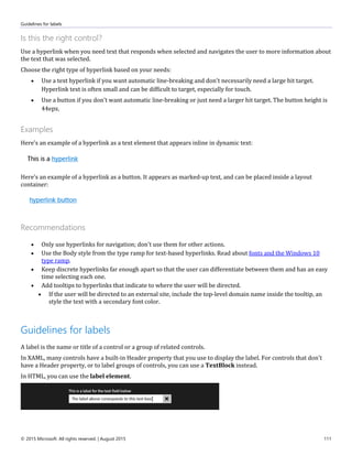 Guidelines for labels
© 2015 Microsoft. All rights reserved. | August 2015 111
Is this the right control?
Use a hyperlink when you need text that responds when selected and navigates the user to more information about
the text that was selected.
Choose the right type of hyperlink based on your needs:
 Use a text hyperlink if you want automatic line-breaking and don't necessarily need a large hit target.
Hyperlink text is often small and can be difficult to target, especially for touch.
 Use a button if you don't want automatic line-breaking or just need a larger hit target. The button height is
44epx.
Examples
Here's an example of a hyperlink as a text element that appears inline in dynamic text:
Here's an example of a hyperlink as a button. It appears as marked-up text, and can be placed inside a layout
container:
Recommendations
 Only use hyperlinks for navigation; don't use them for other actions.
 Use the Body style from the type ramp for text-based hyperlinks. Read about fonts and the Windows 10
type ramp.
 Keep discrete hyperlinks far enough apart so that the user can differentiate between them and has an easy
time selecting each one.
 Add tooltips to hyperlinks that indicate to where the user will be directed.
 If the user will be directed to an external site, include the top-level domain name inside the tooltip, an
style the text with a secondary font color.
Guidelines for labels
A label is the name or title of a control or a group of related controls.
In XAML, many controls have a built-in Header property that you use to display the label. For controls that don't
have a Header property, or to label groups of controls, you can use a TextBlock instead.
In HTML, you can use the label element.
 
