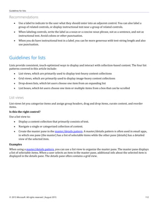 Guidelines for lists
© 2015 Microsoft. All rights reserved. | August 2015 112
Recommendations
 Use a label to indicate to the user what they should enter into an adjacent control. You can also label a
group of related controls, or display instructional text near a group of related controls.
 When labeling controls, write the label as a noun or a concise noun phrase, not as a sentence, and not as
instructional text. Avoid colons or other punctuation.
 When you do have instructional text in a label, you can be more generous with text-string length and also
use punctuation.
Guidelines for lists
Lists provide consistent, touch-optimized ways to display and interact with collection-based content. The four list
patterns covered in this article include:
 List views, which are primarily used to display text-heavy content collections
 Grid views, which are primarily used to display image-heavy content collections
 Drop-down lists, which let users choose one item from an expanding list
 List boxes, which let users choose one item or multiple items from a box that can be scrolled
List views
List views let you categorize items and assign group headers, drag and drop items, curate content, and reorder
items.
Is this the right control?
Use a list view to:
 Display a content collection that primarily consists of text.
 Navigate a single or categorized collection of content.
 Create the master pane in the master/details pattern. A master/details pattern is often used in email apps,
in which one pane (the master) has a list of selectable items while the other pane (details) has a detailed
view of the selected item.
Examples
When using a master/details pattern, you can use a list view to organize the master pane. The master pane displays
a list of selectable items. When a user selects an item in the master pane, additional info about the selected item is
displayed in the details pane. The details pane often contains a grid view.
 