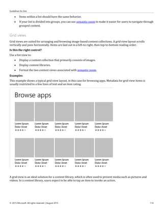 Guidelines for lists
© 2015 Microsoft. All rights reserved. | August 2015 114
 Items within a list should have the same behavior.
 If your list is divided into groups, you can use semantic zoom to make it easier for users to navigate through
grouped content.
Grid views
Grid views are suited for arranging and browsing image-based content collections. A grid view layout scrolls
vertically and pans horizontally. Items are laid out in a left-to-right, then top-to-bottom reading order.
Is this the right control?
Use a list view to:
 Display a content collection that primarily consists of images.
 Display content libraries.
 Format the two content views associated with semantic zoom.
Examples
This example shows a typical grid view layout, in this case for browsing apps. Metadata for grid view items is
usually restricted to a few lines of text and an item rating.
A grid view is an ideal solution for a content library, which is often used to present media such as pictures and
videos. In a content library, users expect to be able to tap an item to invoke an action.
 