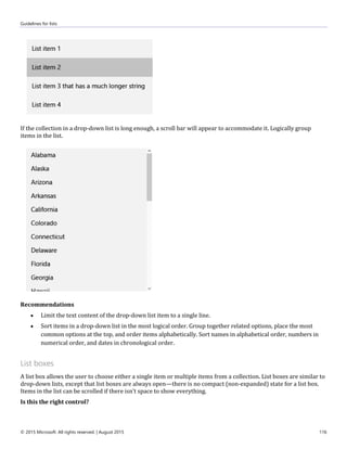 Guidelines for lists
© 2015 Microsoft. All rights reserved. | August 2015 116
If the collection in a drop-down list is long enough, a scroll bar will appear to accommodate it. Logically group
items in the list.
Recommendations
 Limit the text content of the drop-down list item to a single line.
 Sort items in a drop-down list in the most logical order. Group together related options, place the most
common options at the top, and order items alphabetically. Sort names in alphabetical order, numbers in
numerical order, and dates in chronological order.
List boxes
A list box allows the user to choose either a single item or multiple items from a collection. List boxes are similar to
drop-down lists, except that list boxes are always open—there is no compact (non-expanded) state for a list box.
Items in the list can be scrolled if there isn't space to show everything.
Is this the right control?
 