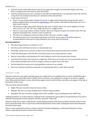 Guidelines for lists
© 2015 Microsoft. All rights reserved. | August 2015 117
 A list box can be useful when items in the list are important enough to prominently display, and when
there's enough screen real estate to show the full list.
 A list box should draw the user's attention to the full set of alternatives in an important choice. By contrast,
a drop-down list initially draws the user's attention to the selected item.
 Avoid using a list box if:
 There is a very small number of items for the list. A single-select list box that always has the same 2
options might be better presented as radio buttons. Also consider radio buttons when there are 3 or 4
static items in the list.
 The list box is single-select and it always has the same 2 options where one can be implied as not the
other, such as "on" and "off." Use a single check box or a toggle switch.
 There is a very large number of items. A better choice for long lists are grid view and list view. For very
long lists of grouped data, semantic zoom is preferred.
 The items are contiguous numerical values. If that's the case, consider a slider.
 The selection items are of secondary importance in the flow of your app or the default option is
recommended for most users in most situations. Use a drop-down list instead.
Recommendations
 The ideal range of items in a list box is 3 to 9.
 A list box works well when its items can dynamically vary.
 If possible, set the size of a list box so that its list of items don't need to be panned or scrolled.
 Verify that the purpose of the list box, and which items are currently selected, is clear.
 Reserve visual effects and animations for touch feedback, and for the selected state of items.
 Limit the list box item's text content to a single line. If the items are visuals, you can customize the size. If an
item contains multiple lines of text or images, instead use a grid view or list view.
 Use the default font unless your brand guidelines indicate to use another.
 Don't use a list box to perform commands or to dynamically show or hide other controls.
Selection mode
Selection mode lets users select and take action on a single item or on multiple items. It can be invoked through a
context menu, by using CTRL+click or SHIFT+click on an item, or by rolling-over a target on an item in a gallery
view. When selection mode is active, check boxes appear next to each list item, and actions can appear at the top or
the bottom of the screen.
There are three selection modes:
 Single: The user can select only one item at a time.
 Multiple: The user can select multiple items without using a modifier.
 Extended: The user can select multiple items with a modifier, such as holding down the SHIFT key.
Tapping anywhere on an item selects it. Tapping on the command bar action affects all selected items. If no item is
selected, command bar actions should be inactive, except for "Select All".
Selection mode doesn't have a light dismiss model; tapping outside of the frame in which selection mode is active
won't cancel the mode. This is to prevent accidental deactivation of the mode. Clicking the back button dismisses
the multi-select mode.
Show a visual confirmation when an action is selected. Consider displaying a confirmation dialog for certain
actions, especially destructive actions such as delete.
 