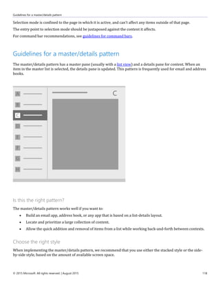 Guidelines for a master/details pattern
© 2015 Microsoft. All rights reserved. | August 2015 118
Selection mode is confined to the page in which it is active, and can't affect any items outside of that page.
The entry point to selection mode should be juxtaposed against the content it affects.
For command bar recommendations, see guidelines for command bars.
Guidelines for a master/details pattern
The master/details pattern has a master pane (usually with a list view) and a details pane for content. When an
item in the master list is selected, the details pane is updated. This pattern is frequently used for email and address
books.
Is this the right pattern?
The master/details pattern works well if you want to:
 Build an email app, address book, or any app that is based on a list-details layout.
 Locate and prioritize a large collection of content.
 Allow the quick addition and removal of items from a list while working back-and-forth between contexts.
Choose the right style
When implementing the master/details pattern, we recommend that you use either the stacked style or the side-
by-side style, based on the amount of available screen space.
 