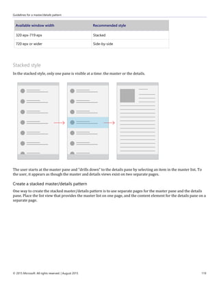Guidelines for a master/details pattern
© 2015 Microsoft. All rights reserved. | August 2015 119
Available window width Recommended style
320 epx-719 epx Stacked
720 epx or wider Side-by-side
Stacked style
In the stacked style, only one pane is visible at a time: the master or the details.
The user starts at the master pane and "drills down" to the details pane by selecting an item in the master list. To
the user, it appears as though the master and details views exist on two separate pages.
Create a stacked master/details pattern
One way to create the stacked master/details pattern is to use separate pages for the master pane and the details
pane. Place the list view that provides the master list on one page, and the content element for the details pane on a
separate page.
 