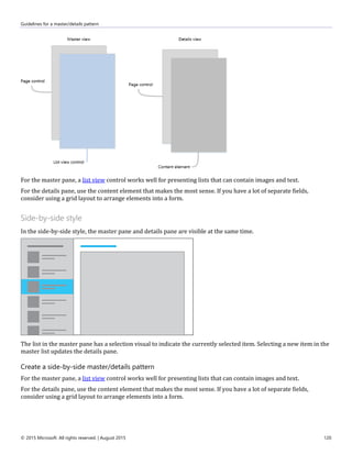 Guidelines for a master/details pattern
© 2015 Microsoft. All rights reserved. | August 2015 120
For the master pane, a list view control works well for presenting lists that can contain images and text.
For the details pane, use the content element that makes the most sense. If you have a lot of separate fields,
consider using a grid layout to arrange elements into a form.
Side-by-side style
In the side-by-side style, the master pane and details pane are visible at the same time.
The list in the master pane has a selection visual to indicate the currently selected item. Selecting a new item in the
master list updates the details pane.
Create a side-by-side master/details pattern
For the master pane, a list view control works well for presenting lists that can contain images and text.
For the details pane, use the content element that makes the most sense. If you have a lot of separate fields,
consider using a grid layout to arrange elements into a form.
 