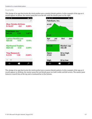Guidelines for a master/details pattern
© 2015 Microsoft. All rights reserved. | August 2015 121
Examples
This design of an app that tracks the stock market uses a master/details pattern. In this example of the app as it
would appear on phone, the master pane/list is on the left, with the details pane on the right.
This design of an app that tracks the stock market uses a master/details pattern. In this example of the app as it
would appear on desktop, the master pane/list and details pane are both visible and full-screen. The master pane
features a search box at the top and a command bar at the bottom.
 
