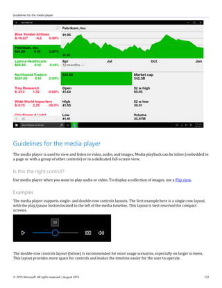 Guidelines for the media player
© 2015 Microsoft. All rights reserved. | August 2015 122
Guidelines for the media player
The media player is used to view and listen to video, audio, and images. Media playback can be inline (embedded in
a page or with a group of other controls) or in a dedicated full-screen view.
Is this the right control?
Use media player when you want to play audio or video. To display a collection of images, use a Flip view.
Examples
The media player supports single- and double-row controls layouts. The first example here is a single-row layout,
with the play/pause button located to the left of the media timeline. This layout is best reserved for compact
screens.
The double-row controls layout (below) is recommended for most usage scenarios, especially on larger screens.
This layout provides more space for controls and makes the timeline easier for the user to operate.
 