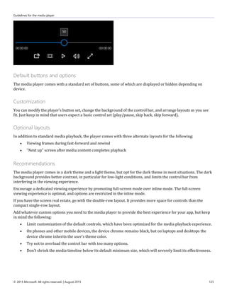 Guidelines for the media player
© 2015 Microsoft. All rights reserved. | August 2015 123
Default buttons and options
The media player comes with a standard set of buttons, some of which are displayed or hidden depending on
device.
Customization
You can modify the player's button set, change the background of the control bar, and arrange layouts as you see
fit. Just keep in mind that users expect a basic control set (play/pause, skip back, skip forward).
Optional layouts
In addition to standard media playback, the player comes with three alternate layouts for the following:
 Viewing frames during fast-forward and rewind
 "Next up" screen after media content completes playback
Recommendations
The media player comes in a dark theme and a light theme, but opt for the dark theme in most situations. The dark
background provides better contrast, in particular for low-light conditions, and limits the control bar from
interfering in the viewing experience.
Encourage a dedicated viewing experience by promoting full-screen mode over inline mode. The full-screen
viewing experience is optimal, and options are restricted in the inline mode.
If you have the screen real estate, go with the double-row layout. It provides more space for controls than the
compact single-row layout.
Add whatever custom options you need to the media player to provide the best experience for your app, but keep
in mind the following:
 Limit customization of the default controls, which have been optimized for the media playback experience.
 On phones and other mobile devices, the device chrome remains black, but on laptops and desktops the
device chrome inherits the user's theme color.
 Try not to overload the control bar with too many options.
 Don't shrink the media timeline below its default minimum size, which will severely limit its effectiveness.
 