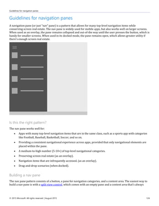 Guidelines for navigation panes
© 2015 Microsoft. All rights reserved. | August 2015 124
Guidelines for navigation panes
A navigation pane (or just "nav" pane) is a pattern that allows for many top-level navigation items while
conserving screen real estate. The nav pane is widely used for mobile apps, but also works well on larger screens.
When used as an overlay, the pane remains collapsed and out-of-the way until the user presses the button, which is
handy for smaller screens. When used in its docked mode, the pane remains open, which allows greater utility if
there's enough screen real estate.
Is this the right pattern?
The nav pane works well for:
 Apps with many top-level navigation items that are in the same class, such as a sports app with categories
like Football, Baseball, Basketball, Soccer, and so on.
 Providing a consistent navigational experience across apps, provided that only navigational elements are
placed within the pane.
 A medium-to-high number (5-10+) of top-level navigational categories.
 Preserving screen real estate (as an overlay).
 Navigation items that are infrequently accessed. (as an overlay).
 Drag-and-drop scenarios (when docked).
Building a nav pane
The nav pane pattern consists of a button, a pane for navigation categories, and a content area. The easiest way to
build a nav pane is with a split view control, which comes with an empty pane and a content area that's always
 