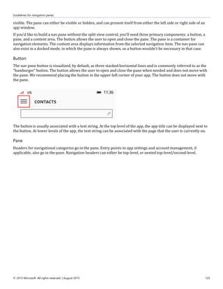 Guidelines for navigation panes
© 2015 Microsoft. All rights reserved. | August 2015 125
visible. The pane can either be visible or hidden, and can present itself from either the left side or right side of an
app window.
If you'd like to build a nav pane without the split view control, you'll need three primary components: a button, a
pane, and a content area. The button allows the user to open and close the pane. The pane is a container for
navigation elements. The content area displays information from the selected navigation item. The nav pane can
also exist in a docked mode, in which the pane is always shown, so a button wouldn't be necessary in that case.
Button
The nav pane button is visualized, by default, as three stacked horizontal lines and is commonly referred to as the
"hamburger" button. The button allows the user to open and close the pane when needed and does not move with
the pane. We recommend placing the button in the upper-left corner of your app. The button does not move with
the pane.
The button is usually associated with a text string. At the top level of the app, the app title can be displayed next to
the button. At lower levels of the app, the text string can be associated with the page that the user is currently on.
Pane
Headers for navigational categories go in the pane. Entry points to app settings and account management, if
applicable, also go in the pane. Navigation headers can either be top-level, or nested top-level/second-level.
 