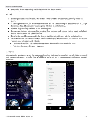 Guidelines for navigation panes
© 2015 Microsoft. All rights reserved. | August 2015 127
 The overlay draws over the top of content and does not reflow content.
Docked
 The navigation pane remains open. This mode is better suited for larger screens, generally tablets and
above.
 In landscape orientation, the minimum screen width that can take advantage of the docked state is 720 epx.
The docked state at this size may require special attention to content scaling.
 Supports drag-and-drop scenarios to and from the pane.
 The nav pane button is not required for this state. If the button is used, then the content area is pushed out
and the content within that area will reflow.
 The selection should be shown on the list items to highlight where the user is in the navigation tree.
 When the device is too narrow in portrait orientation to display the docked pane, the following behavior is
recommended when a device is rotated:
 Landscape-to-portrait. The pane collapses to either the overlay state or minimized state.
 Portrait-to-landscape. The pane reappears.
Examples
In this design for a news app, we see the nav pane collapsed on the left and expanded on the right. In the expanded
pane, each content category in the list view (World, Local, and so on) has its own sub-categories for more granular
navigation.
 