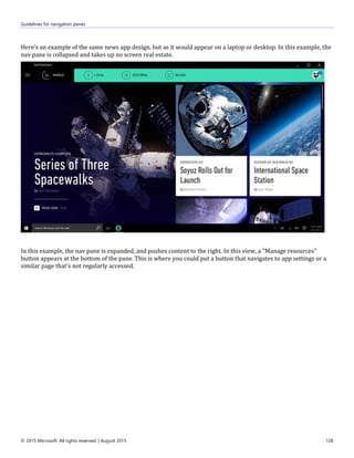 Guidelines for navigation panes
© 2015 Microsoft. All rights reserved. | August 2015 128
Here's an example of the same news app design, but as it would appear on a laptop or desktop. In this example, the
nav pane is collapsed and takes up no screen real estate.
In this example, the nav pane is expanded, and pushes content to the right. In this view, a "Manage resources"
button appears at the bottom of the pane. This is where you could put a button that navigates to app settings or a
similar page that's not regularly accessed.
 