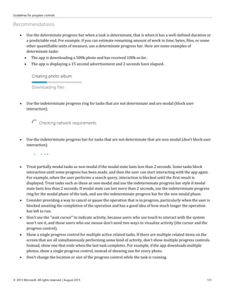 Guidelines for progress controls
© 2015 Microsoft. All rights reserved. | August 2015 131
Recommendations
 Use the determinate progress bar when a task is determinate, that is when it has a well-defined duration or
a predictable end. For example, if you can estimate remaining amount of work in time, bytes, files, or some
other quantifiable units of measure, use a determinate progress bar. Here are some examples of
determinate tasks:
 The app is downloading a 500k photo and has received 100k so far.
 The app is displaying a 15 second advertisement and 2 seconds have elapsed.
 Use the indeterminate progress ring for tasks that are not determinate and are modal (block user
interaction).
 Use the indeterminate progress bar for tasks that are not determinate that are non-modal (don't block user
interaction).
 Treat partially modal tasks as non-modal if the modal state lasts less than 2 seconds. Some tasks block
interaction until some progress has been made, and then the user can start interacting with the app again.
For example, when the user performs a search query, interaction is blocked until the first result is
displayed. Treat tasks such as these as non-modal and use the indeterminate progress bar style if modal
state lasts less than 2 seconds. If modal state can last more than 2 seconds, use the indeterminate progress
ring for the modal phase of the task, and use the indeterminate progress bar for the non-modal phase.
 Consider providing a way to cancel or pause the operation that is in progress, particularly when the user is
blocked awaiting the completion of the operation and has a good idea of how much longer the operation
has left to run.
 Don't use the "wait cursor" to indicate activity, because users who use touch to interact with the system
won't see it, and those users who use mouse don't need two ways to visualize activity (the cursor and the
progress control).
 Show a single progress control for multiple active related tasks. If there are multiple related items on the
screen that are all simultaneously performing some kind of activity, don't show multiple progress controls.
Instead, show one that ends when the last task completes. For example, if the app downloads multiple
photos, show a single progress control, instead of showing one for every photo.
 Don't change the location or size of the progress control while the task is running.
 
