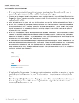 Guidelines for progress controls
© 2015 Microsoft. All rights reserved. | August 2015 132
Guidelines for determinate tasks
 If the operation is modal (blocks user interaction), and takes longer than 10 seconds, provide a way to
cancel it. The option to cancel should be available when the operation begins.
 Space progress updates evenly. Avoid situations where progress increases to over 80% and then stops for a
long period of time. You want to speed up progress towards the end, not slow it down. Avoid drastic jumps,
such as from 0% to 90%.
 After setting progress to 100%, wait until the determinate progress bar finishes animating before hiding it.
 If your task is stopped (by a user or an external condition), but a user can resume it, visually indicate that
progress is paused. In JavaScript apps, you do this by using the win-paused CSS style. In C#/C++/VB apps,
you do this by setting the ShowPaused property to true. Provide status text under the progress bar that
tells the user what's going on.
 If the task is stopped and can’t be resumed or has to be restarted from scratch, visually indicate that there's
an error. In JavaScript apps, you do this by using the win-error CSS style. In C#/C++/VB apps, you do this
by setting the ShowError property to true. Replace the status text (underneath the bar) with a message that
tells the user what happened and how to fix the issue (if possible).
 If some time (or action) is needed before you can provide determinate progress, use the indeterminate bar
first, and then switch to the determinate bar. For example, if the first step of a download task is connecting
to a server, you can’t estimate how long that takes. After the connection is established, switch to the
determinate progress bar to show the download progress. Keep the progress bar in exactly the same place,
and of the same size after the switch.
 If you have a list of items, such as a list of printers, and certain actions can initiate an operation on items in
that list (such as installing a driver for one of the printers), show a determinate progress bar next to the
item.
Show the subject (label) of the task above the progress bar and status underneath. Don’t provide status text
if what's happening is obvious. After the task completes, hide the progress bar. Use the status text to
communicate the new state of an item.
 