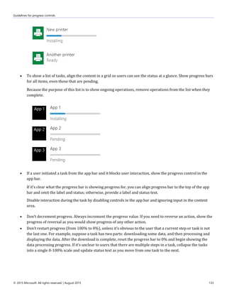 Guidelines for progress controls
© 2015 Microsoft. All rights reserved. | August 2015 133
 To show a list of tasks, align the content in a grid so users can see the status at a glance. Show progress bars
for all items, even those that are pending.
Because the purpose of this list is to show ongoing operations, remove operations from the list when they
complete.
 If a user initiated a task from the app bar and it blocks user interaction, show the progress control in the
app bar.
If it's clear what the progress bar is showing progress for, you can align progress bar to the top of the app
bar and omit the label and status; otherwise, provide a label and status text.
Disable interaction during the task by disabling controls in the app bar and ignoring input in the content
area.
 Don’t decrement progress. Always increment the progress value. If you need to reverse an action, show the
progress of reversal as you would show progress of any other action.
 Don’t restart progress (from 100% to 0%), unless it’s obvious to the user that a current step or task is not
the last one. For example, suppose a task has two parts: downloading some data, and then processing and
displaying the data. After the download is complete, reset the progress bar to 0% and begin showing the
data processing progress. If it’s unclear to users that there are multiple steps in a task, collapse the tasks
into a single 0-100% scale and update status text as you move from one task to the next.
 