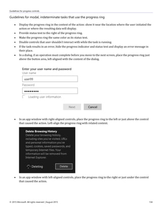 Guidelines for progress controls
© 2015 Microsoft. All rights reserved. | August 2015 134
Guidelines for modal, indeterminate tasks that use the progress ring
 Display the progress ring in the context of the action: show it near the location where the user initiated the
action or where the resulting data will display.
 Provide status text to the right of the progress ring.
 Make the progress ring the same color as its status text.
 Disable controls that user shouldn’t interact with while the task is running.
 If the task results in an error, hide the progress indicator and status text and display an error message in
their place.
 In a dialog, if an operation must complete before you move to the next screen, place the progress ring just
above the button area, left-aligned with the content of the dialog.
 In an app window with right-aligned controls, place the progress ring to the left or just above the control
that caused the action. Left-align the progress ring with related content.
 In an app window with left-aligned controls, place the progress ring to the right or just under the control
that caused the action.
 