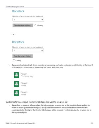 Guidelines for progress controls
© 2015 Microsoft. All rights reserved. | August 2015 135
- or -
 If you are showing multiple items, place the progress ring and status text underneath the title of the item. If
an error occurs, replace the progress ring and status with error text.
Guidelines for non-modal, indeterminate tasks that use the progress bar
 If you show progress in a flyout, place the indeterminate progress bar at the top of the flyout and set its
width so that it spans the entire flyout. This placement minimizes distraction but still communicates
ongoing activity. Don't give the flyout a title, because a title prevents you from placing the progress bar at
the top of the flyout.
 