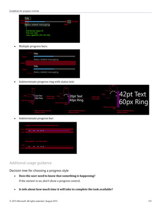 Guidelines for progress controls
© 2015 Microsoft. All rights reserved. | August 2015 137
 Multiple progress bars:
 Indeterminate progress ring with status text:
 Indeterminate progress bar:
Additional usage guidance
Decision tree for choosing a progress style
 Does the user need to know that something is happening?
If the answer is no, don't show a progress control.
 Is info about how much time it will take to complete the task available?
 