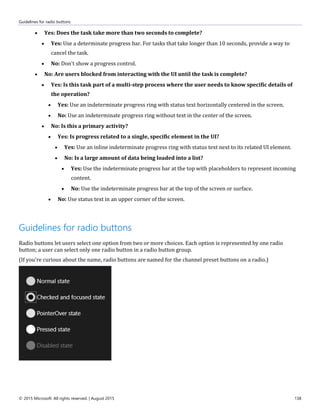 Guidelines for radio buttons
© 2015 Microsoft. All rights reserved. | August 2015 138
 Yes: Does the task take more than two seconds to complete?
 Yes: Use a determinate progress bar. For tasks that take longer than 10 seconds, provide a way to
cancel the task.
 No: Don't show a progress control.
 No: Are users blocked from interacting with the UI until the task is complete?
 Yes: Is this task part of a multi-step process where the user needs to know specific details of
the operation?
 Yes: Use an indeterminate progress ring with status text horizontally centered in the screen.
 No: Use an indeterminate progress ring without text in the center of the screen.
 No: Is this a primary activity?
 Yes: Is progress related to a single, specific element in the UI?
 Yes: Use an inline indeterminate progress ring with status text next to its related UI element.
 No: Is a large amount of data being loaded into a list?
 Yes: Use the indeterminate progress bar at the top with placeholders to represent incoming
content.
 No: Use the indeterminate progress bar at the top of the screen or surface.
 No: Use status text in an upper corner of the screen.
Guidelines for radio buttons
Radio buttons let users select one option from two or more choices. Each option is represented by one radio
button; a user can select only one radio button in a radio button group.
(If you're curious about the name, radio buttons are named for the channel preset buttons on a radio.)
 