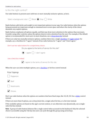 Guidelines for radio buttons
© 2015 Microsoft. All rights reserved. | August 2015 139
Is this the right control?
Use radio buttons to present users with two or more mutually exclusive options, as here.
Radio buttons add clarity and weight to very important options in your app. Use radio buttons when the options
being presented are important enough to command more screen space and where the clarity of the choice
demands very explicit options.
Radio buttons emphasize all options equally, and that may draw more attention to the options than necessary.
Consider using other controls, unless the options deserve extra attention from the user. For example, if the default
option is recommended for most users in most situations, use a drop-down list instead.
If there are only two mutually exclusive options, combine them into a single checkbox or toggle switch. For
example, use a checkbox for "I agree" instead of two radio buttons for "I agree" and "I don't agree."
When the user can select multiple options, use a checkbox or list box control instead.
Don't use radio buttons when the options are numbers that have fixed steps, like 10, 20, 30. Use a slider control
instead.
If there are more than 8 options, use a drop-down list, a single-select list box, or a list view instead.
If the available options are based on the app’s current context, or can otherwise vary dynamically, use a single-
select list box instead.
Note A group of radio buttons behaves like a single control when accessed via the keyboard. Only the selected
choice is accessible using the Tab key but users can cycle through the group using arrow keys.
 