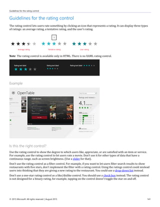 Guidelines for the rating control
© 2015 Microsoft. All rights reserved. | August 2015 141
Guidelines for the rating control
The rating control lets users rate something by clicking an icon that represents a rating. It can display three types
of ratings: an average rating, a tentative rating, and the user's rating.
Note The rating control is available only in HTML. There is no XAML rating control.
Example
Is this the right control?
Use the rating control to show the degree to which users like, appreciate, or are satisfied with an item or service.
For example, use the rating control to let users rate a movie. Don't use it for other types of data that have a
continuous range, such as screen brightness. (Use a slider for that).
Don't use the rating control as a filter control. For example, if you want to let users filter search results to show
restaurants with five stars, don't implement the filter with a rating control. Using the ratings control could mislead
users into thinking that they are giving a new rating to the restaurant. You could use a drop-down list instead.
Don't use a one-star rating control as a like/dislike control. You should use a check box instead. The rating control
is not designed for a binary rating, for example, tapping on the control doesn't toggle the star on and off.
 
