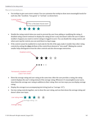 Guidelines for the rating control
© 2015 Microsoft. All rights reserved. | August 2015 142
Recommendations
 Use tooltips to give users more context. You can customize the tooltip to show more meaningful words for
each star, like "excellent, "very good," or "not bad," as shown here:
 Disable the rating control when you want to prevent the user from adding or modifying the rating. A
disabled rating control continues to display the rating (if one is set), but doesn't allow the user to add or
modify it. Suppose you want to restrict ratings to logged-in users. You can disable the rating control, and
when users tap the control, you can send them to a log-in page.
 If the control cannot be enabled (it is read-only for the life of the app), make it smaller than other rating
controls by setting the class attribute of the control host element to "win-small". Making the control
smaller helps distinguish it from the other controls and also discourages interaction.
 Show the average rating and user rating at the same time. After the user provides a rating, the rating
control displays the user's rating instead of the average rating. Whenever it's meaningful to your users,
show them the average user rating in addition to their rating. Here are two ways you can display average
rating:
 Display the average in an accompanying text string (such as "average: 3.5").
 Use two rating controls together, one to show the user rating, and one that shows the average rating and
doesn't allow user input.
 