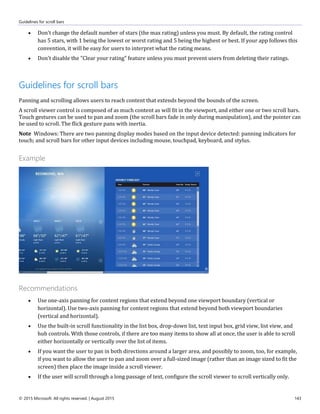 Guidelines for scroll bars
© 2015 Microsoft. All rights reserved. | August 2015 143
 Don't change the default number of stars (the max rating) unless you must. By default, the rating control
has 5 stars, with 1 being the lowest or worst rating and 5 being the highest or best. If your app follows this
convention, it will be easy for users to interpret what the rating means.
 Don't disable the "Clear your rating" feature unless you must prevent users from deleting their ratings.
Guidelines for scroll bars
Panning and scrolling allows users to reach content that extends beyond the bounds of the screen.
A scroll viewer control is composed of as much content as will fit in the viewport, and either one or two scroll bars.
Touch gestures can be used to pan and zoom (the scroll bars fade in only during manipulation), and the pointer can
be used to scroll. The flick gesture pans with inertia.
Note Windows: There are two panning display modes based on the input device detected: panning indicators for
touch; and scroll bars for other input devices including mouse, touchpad, keyboard, and stylus.
Example
Recommendations
 Use one-axis panning for content regions that extend beyond one viewport boundary (vertical or
horizontal). Use two-axis panning for content regions that extend beyond both viewport boundaries
(vertical and horizontal).
 Use the built-in scroll functionality in the list box, drop-down list, text input box, grid view, list view, and
hub controls. With those controls, if there are too many items to show all at once, the user is able to scroll
either horizontally or vertically over the list of items.
 If you want the user to pan in both directions around a larger area, and possibly to zoom, too, for example,
if you want to allow the user to pan and zoom over a full-sized image (rather than an image sized to fit the
screen) then place the image inside a scroll viewer.
 If the user will scroll through a long passage of text, configure the scroll viewer to scroll vertically only.
 
