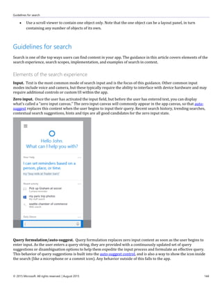 Guidelines for search
© 2015 Microsoft. All rights reserved. | August 2015 144
 Use a scroll viewer to contain one object only. Note that the one object can be a layout panel, in turn
containing any number of objects of its own.
Guidelines for search
Search is one of the top ways users can find content in your app. The guidance in this article covers elements of the
search experience, search scopes, implementation, and examples of search in context.
Elements of the search experience
Input. Text is the most common mode of search input and is the focus of this guidance. Other common input
modes include voice and camera, but these typically require the ability to interface with device hardware and may
require additional controls or custom UI within the app.
Zero input. Once the user has activated the input field, but before the user has entered text, you can display
what's called a "zero input canvas." The zero input canvas will commonly appear in the app canvas, so that auto-
suggest replaces this content when the user begins to input their query. Recent search history, trending searches,
contextual search suggestions, hints and tips are all good candidates for the zero input state.
Query formulation/auto-suggest. Query formulation replaces zero input content as soon as the user begins to
enter input. As the user enters a query string, they are provided with a continuously updated set of query
suggestions or disambiguation options to help them expedite the input process and formulate an effective query.
This behavior of query suggestions is built into the auto-suggest control, and is also a way to show the icon inside
the search (like a microphone or a commit icon). Any behavior outside of this falls to the app.
 