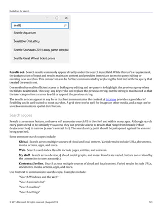 Guidelines for search
© 2015 Microsoft. All rights reserved. | August 2015 145
Results set. Search results commonly appear directly under the search input field. While this isn't a requirement,
the juxtaposition of input and results maintains context and provides immediate access to query editing or
entering new searches. This connection can be further communicated by replacing the hint text with the query that
created the results set.
One method to enable efficient access to both query editing and re-query is to highlight the previous query when
the field is reactivated. This way, any keystroke will replace the previous string, but the string is maintained so that
the user can position a cursor to edit or append the previous string.
The results set can appear in any form that best communicates the content. A list view provides a good deal of
flexibility and is well-suited to most searches. A grid view works well for images or other media, and a map can be
used to communicate spatial distribution.
Search scopes
Search is a common feature, and users will encounter search UI in the shell and within many apps. Although search
entry points tend to be similarly visualized, they can provide access to results that range from broad (web or
device searches) to narrow (a user's contact list). The search entry point should be juxtaposed against the content
being searched.
Some common search scopes include:
Global. Search across multiple sources of cloud and local content. Varied results include URLs, documents,
media, actions, apps, and more.
Web. Search a web index. Results include pages, entities, and answers.
My stuff. Search across device(s), cloud, social graphs, and more. Results are varied, but are constrained by
the connection to user account(s).
Contextual/refine. Search across multiple sources of cloud and local content. Varied results include URLs,
documents, media, actions, apps, and more.
Use hint text to communicate search scope. Examples include:
"Search Windows and the Web"
"Search contacts list"
"Search mailbox"
"Search settings"
 