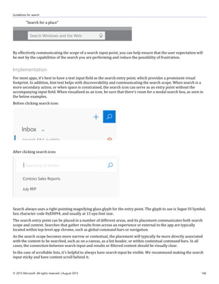 Guidelines for search
© 2015 Microsoft. All rights reserved. | August 2015 146
"Search for a place"
By effectively communicating the scope of a search input point, you can help ensure that the user expectation will
be met by the capabilities of the search you are performing and reduce the possibility of frustration.
Implementation
For most apps, it's best to have a text input field as the search entry point, which provides a prominent visual
footprint. In addition, hint text helps with discoverability and communicating the search scope. When search is a
more secondary action, or when space is constrained, the search icon can serve as an entry point without the
accompanying input field. When visualized as an icon, be sure that there's room for a modal search box, as seen in
the below examples.
Before clicking search icon:
After clicking search icon:
Search always uses a right-pointing magnifying glass glyph for the entry point. The glyph to use is Segoe UI Symbol,
hex character code 0xE0094, and usually at 15 epx font size.
The search entry point can be placed in a number of different areas, and its placement communicates both search
scope and context. Searches that gather results from across an experience or external to the app are typically
located within top-level app chrome, such as global command bars or navigation.
As the search scope becomes more narrow or contextual, the placement will typically be more directly associated
with the content to be searched, such as on a canvas, as a list header, or within contextual command bars. In all
cases, the connection between search input and results or filtered content should be visually clear.
In the case of scrollable lists, it's helpful to always have search input be visible. We recommend making the search
input sticky and have content scroll behind it.
 