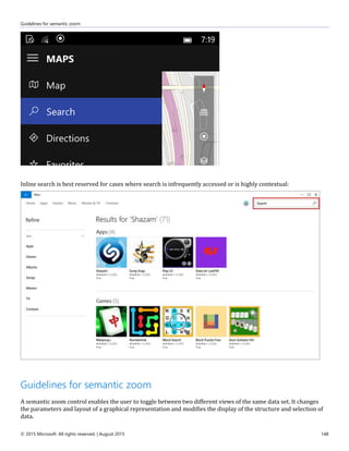 Guidelines for semantic zoom
© 2015 Microsoft. All rights reserved. | August 2015 148
Inline search is best reserved for cases where search is infrequently accessed or is highly contextual:
Guidelines for semantic zoom
A semantic zoom control enables the user to toggle between two different views of the same data set. It changes
the parameters and layout of a graphical representation and modifies the display of the structure and selection of
data.
 